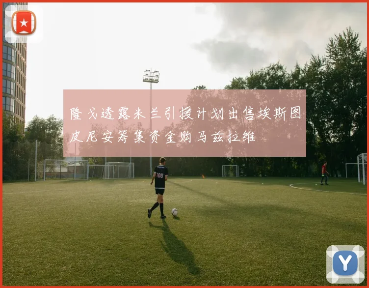 隆戈透露米兰引援计划出售埃斯图皮尼安筹集资金购马兹拉维