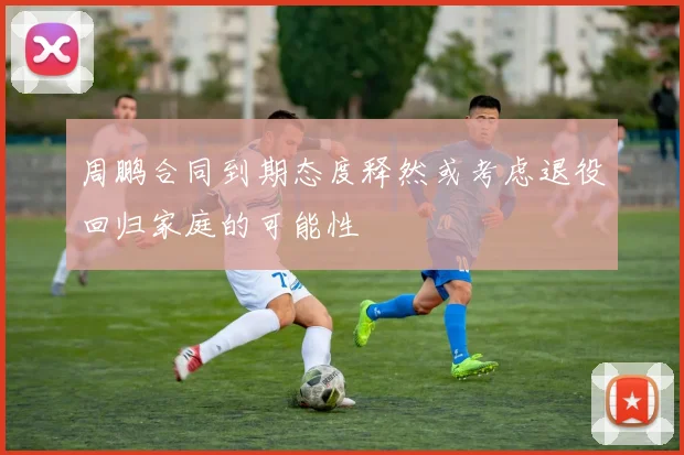周鹏合同到期态度释然或考虑退役回归家庭的可能性