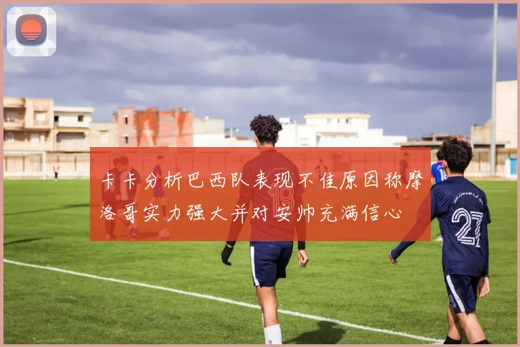卡卡分析巴西队表现不佳原因称摩洛哥实力强大并对安帅充满信心