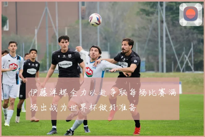 伊藤洋辉全力以赴争取每场比赛满场出战为世界杯做好准备