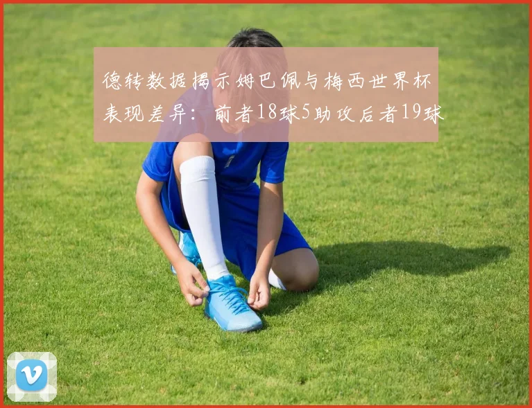 德转数据揭示姆巴佩与梅西世界杯表现差异：前者18球5助攻后者19球8助攻