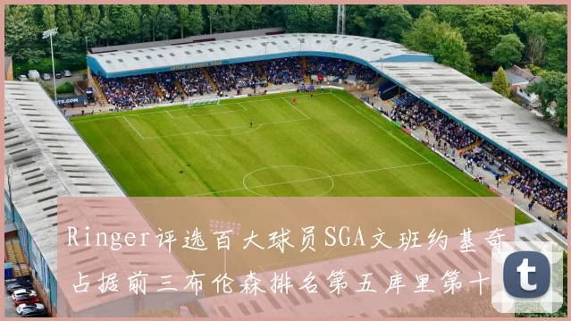 Ringer评选百大球员SGA文班约基奇占据前三布伦森排名第五库里第十杜兰特第十六詹姆斯第二十