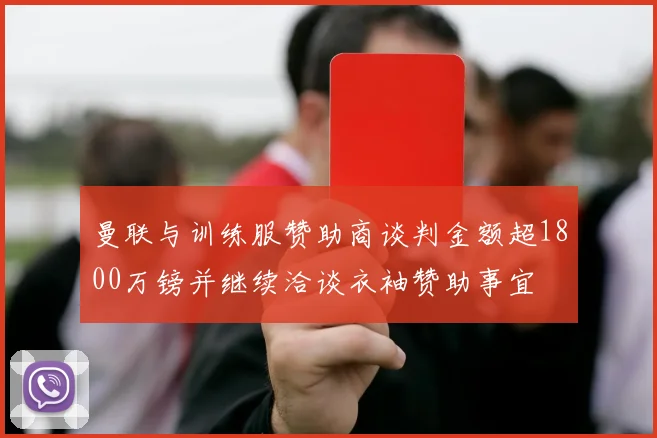 曼联与训练服赞助商谈判金额超1800万镑并继续洽谈衣袖赞助事宜