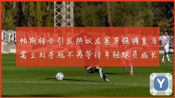 帕斯转会引发热议龙塞罗强调皇马需立刻夺冠不再等待年轻球员成长