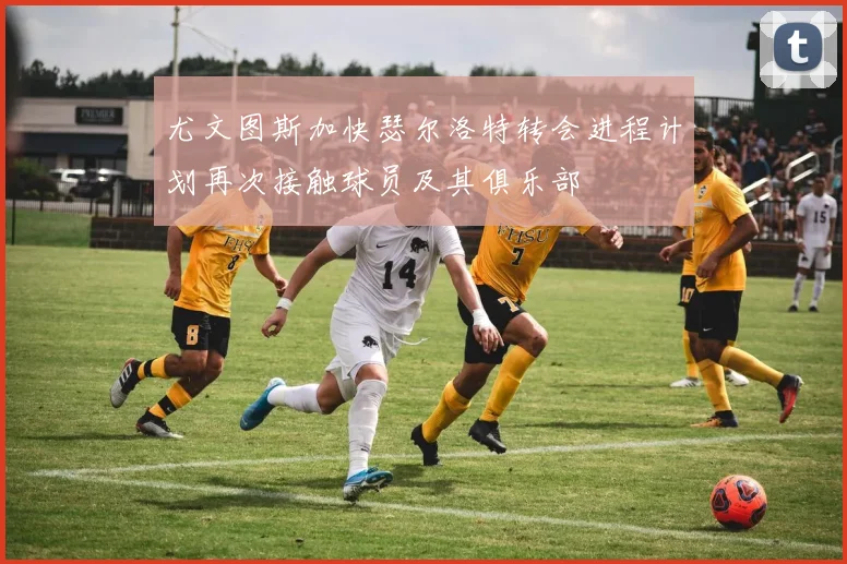 尤文图斯加快瑟尔洛特转会进程计划再次接触球员及其俱乐部