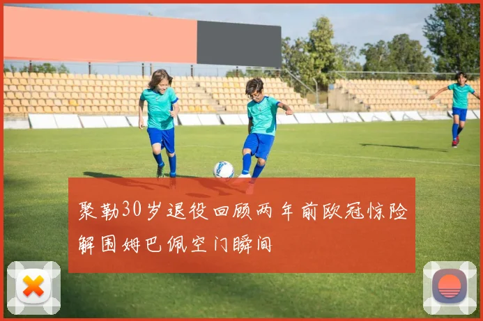 聚勒30岁退役回顾两年前欧冠惊险解围姆巴佩空门瞬间