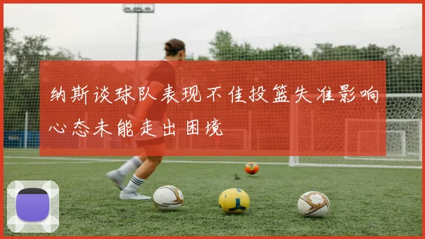 纳斯谈球队表现不佳投篮失准影响心态未能走出困境