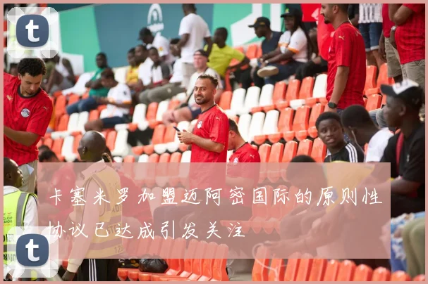 卡塞米罗加盟迈阿密国际的原则性协议已达成引发关注
