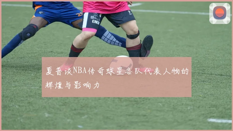夏普谈NBA传奇球星各队代表人物的辉煌与影响力