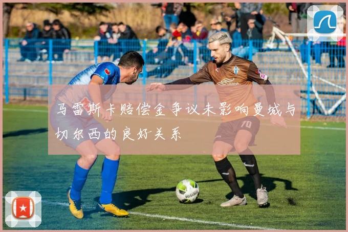 马雷斯卡赔偿金争议未影响曼城与切尔西的良好关系