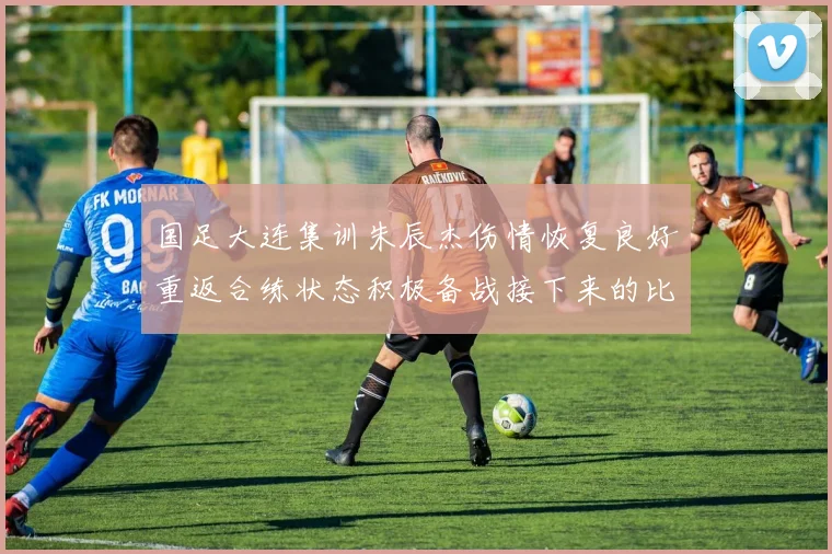 国足大连集训朱辰杰伤情恢复良好重返合练状态积极备战接下来的比赛