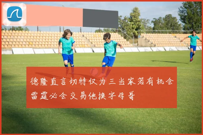 德隆直言切特仅为三当家若有机会雷霆必会交易他换字母哥